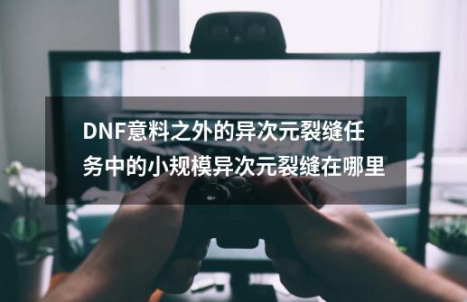 DNF意料之外的异次元裂缝任务中的小规模异次元裂缝在哪里-第1张-游戏资讯-智辉网络