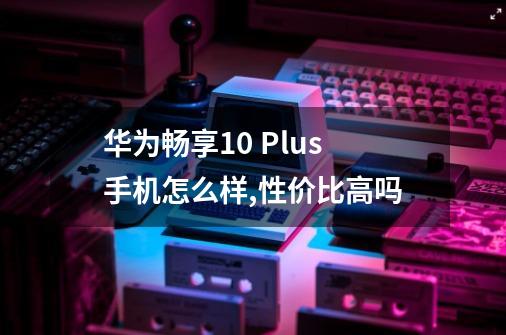 华为畅享10 Plus手机怎么样,性价比高吗-第1张-游戏资讯-智辉网络