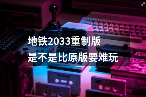 地铁2033重制版是不是比原版要难玩-第1张-游戏资讯-智辉网络