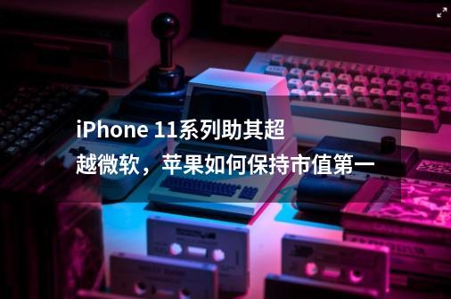 iPhone 11系列助其超越微软，苹果如何保持市值第一-第1张-游戏资讯-智辉网络