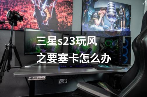 三星s23玩风之要塞卡怎么办-第1张-游戏资讯-智辉网络