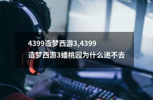 4399造梦西游3,4399造梦西游3蟠桃园为什么进不去-第1张-游戏资讯-智辉网络