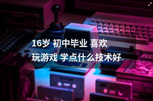 16岁 初中毕业 喜欢玩游戏 学点什么技术好-第1张-游戏资讯-智辉网络