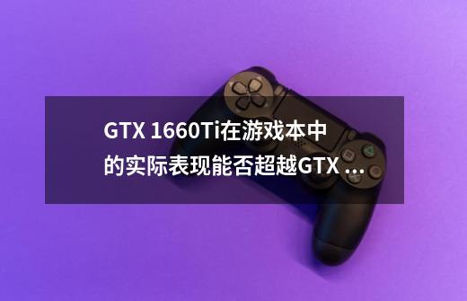 GTX 1660Ti在游戏本中的实际表现能否超越GTX 1070-第1张-游戏资讯-智辉网络