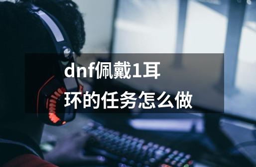 dnf佩戴1耳环的任务怎么做-第1张-游戏资讯-智辉网络