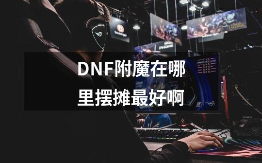 DNF附魔在哪里摆摊最好啊-第1张-游戏资讯-智辉网络