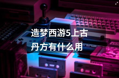 造梦西游5上古丹方有什么用-第1张-游戏资讯-智辉网络