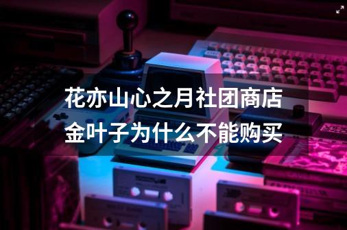 花亦山心之月社团商店金叶子为什么不能购买-第1张-游戏资讯-智辉网络