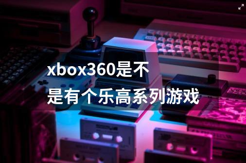 xbox360是不是有个乐高系列游戏-第1张-游戏资讯-智辉网络