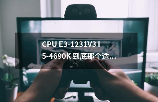 CPU E3-1231V3 I5-4690K 到底那个适合大型单机游戏 刚贴吧里看完各种e3党大-第1张-游戏资讯-智辉网络