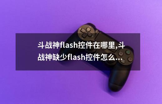 斗战神flash控件在哪里,斗战神缺少flash控件怎么修复-第1张-游戏资讯-智辉网络