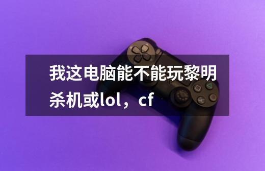 我这电脑能不能玩黎明杀机或lol，cf-第1张-游戏资讯-智辉网络