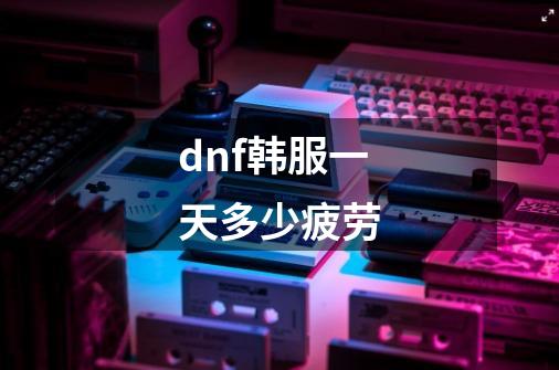 dnf韩服一天多少疲劳-第1张-游戏资讯-智辉网络