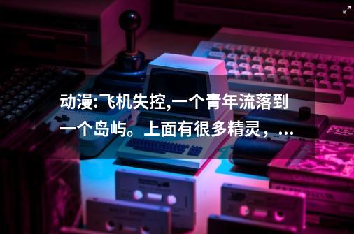 动漫:飞机失控,一个青年流落到一个岛屿。上面有很多精灵，最后那个青年可以和那些精灵合体变身的。。。-第1张-游戏资讯-智辉网络