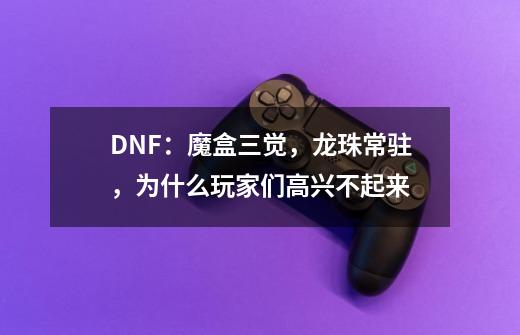 DNF：魔盒三觉，龙珠常驻，为什么玩家们高兴不起来-第1张-游戏资讯-智辉网络