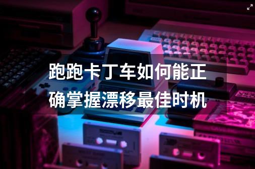 跑跑卡丁车如何能正确掌握漂移最佳时机-第1张-游戏资讯-智辉网络