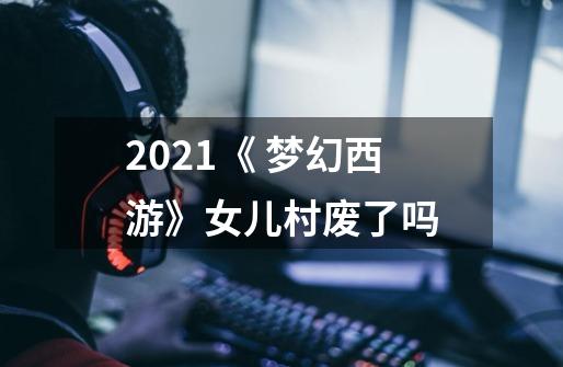 2021《 梦幻西游》女儿村废了吗-第1张-游戏资讯-智辉网络