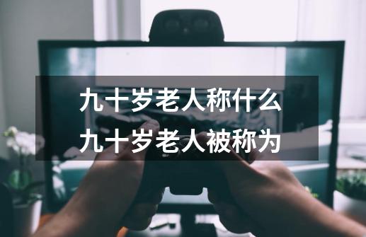 九十岁老人称什么 九十岁老人被称为-第1张-游戏资讯-智辉网络