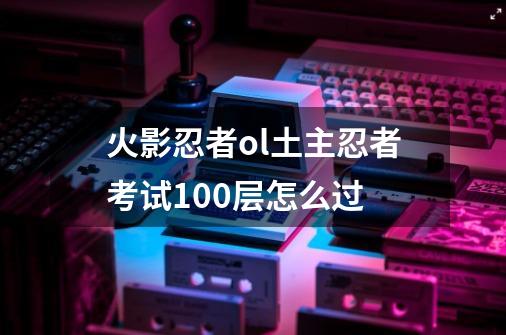 火影忍者ol土主忍者考试100层怎么过-第1张-游戏资讯-智辉网络