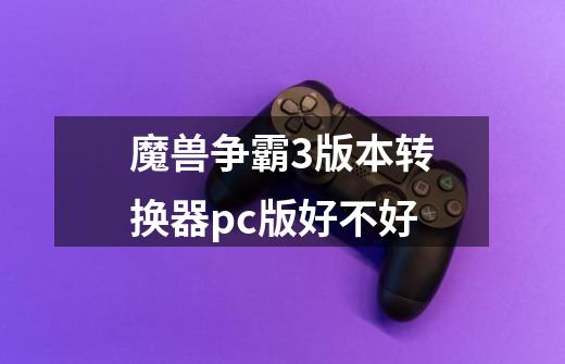 魔兽争霸3版本转换器pc版好不好-第1张-游戏资讯-智辉网络