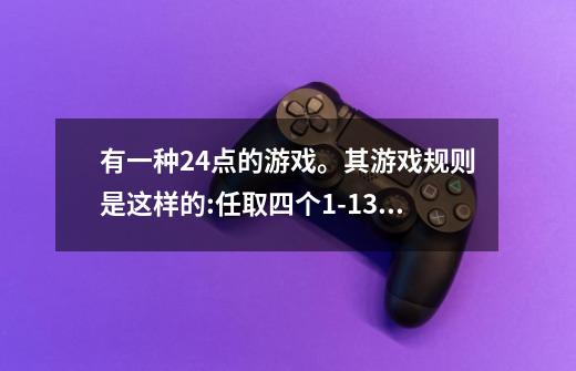 有一种24点的游戏。其游戏规则是这样的:任取四个1-13之间的自然数，将这四个数（每个数用且只用1次）-第1张-游戏资讯-智辉网络