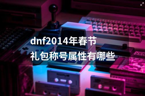 dnf2014年春节礼包称号属性有哪些-第1张-游戏资讯-智辉网络