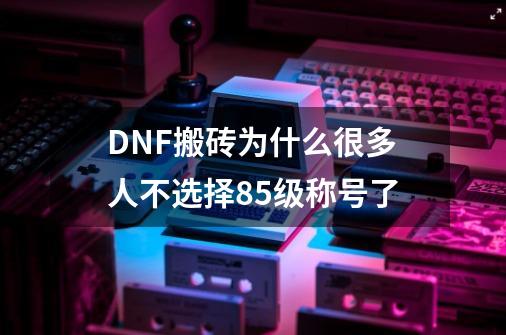 DNF搬砖为什么很多人不选择85级称号了-第1张-游戏资讯-智辉网络