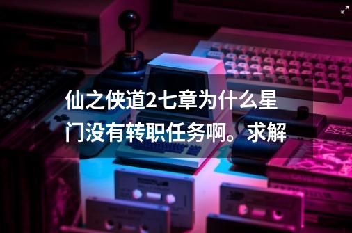 仙之侠道2七章为什么星门没有转职任务啊。求解-第1张-游戏资讯-智辉网络