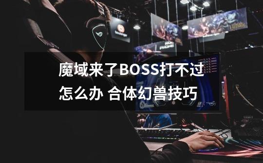 魔域来了BOSS打不过怎么办 合体幻兽技巧-第1张-游戏资讯-智辉网络