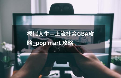 模拟人生—上流社会GBA攻略_pop mart 攻略-第1张-游戏资讯-智辉网络