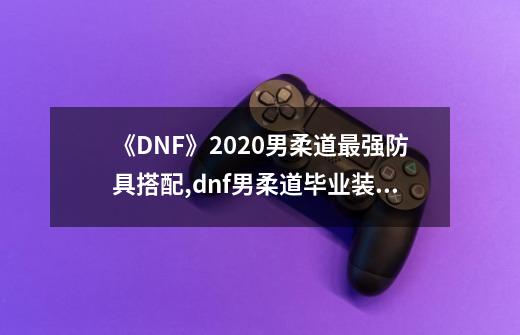 《DNF》2020男柔道最强防具搭配,dnf男柔道毕业装备-第1张-游戏资讯-智辉网络