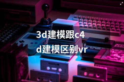 3d建模跟c4d建模区别vr-第1张-游戏资讯-智辉网络