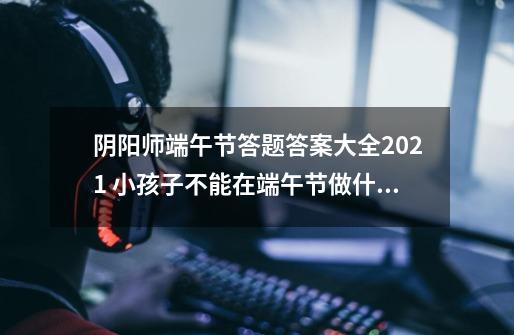 阴阳师端午节答题答案大全2021 小孩子不能在端午节做什么答案-新手攻略-安族网-第1张-游戏资讯-智辉网络