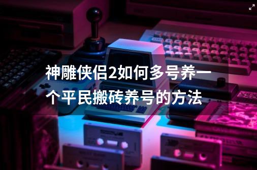 神雕侠侣2如何多号养一个平民搬砖养号的方法-第1张-游戏资讯-智辉网络