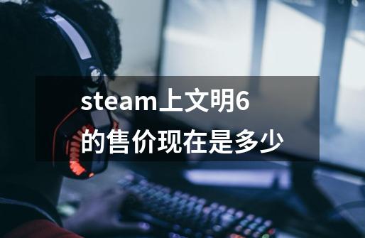 steam上文明6的售价现在是多少-第1张-游戏资讯-智辉网络