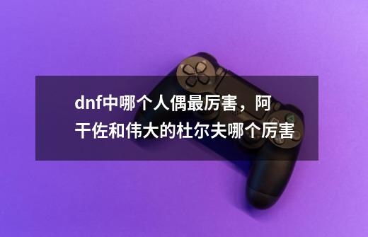 dnf中哪个人偶最厉害，阿干佐和伟大的杜尔夫哪个厉害-第1张-游戏资讯-智辉网络