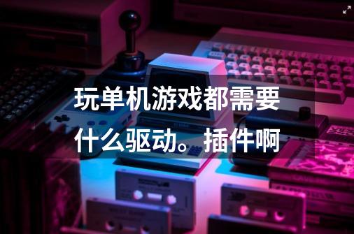 玩单机游戏都需要什么驱动。插件啊-第1张-游戏资讯-智辉网络