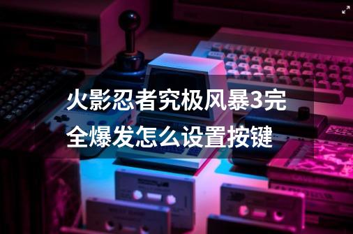 火影忍者究极风暴3完全爆发怎么设置按键-第1张-游戏资讯-智辉网络