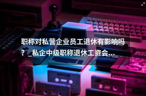 职称对私营企业员工退休有影响吗？_私企中级职称退休工资会高一些吗-第1张-游戏资讯-智辉网络