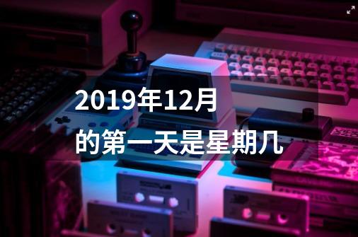 2019年12月的第一天是星期几-第1张-游戏资讯-智辉网络