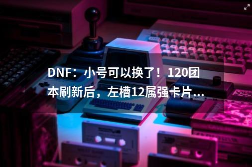 DNF：小号可以换了！1.20团本刷新后，左槽12属强卡片跌了一半-第1张-游戏资讯-智辉网络