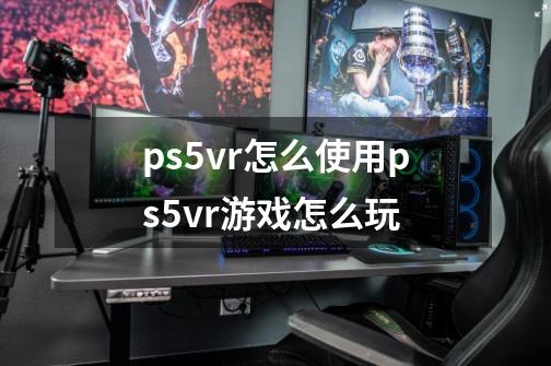 ps5vr怎么使用ps5vr游戏怎么玩-第1张-游戏资讯-智辉网络