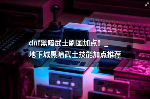 dnf黑暗武士刷图加点！_地下城黑暗武士技能加点推荐-第1张-游戏资讯-智辉网络