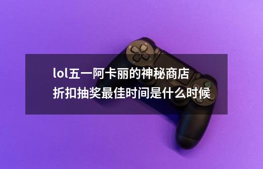 lol五一阿卡丽的神秘商店折扣抽奖最佳时间是什么时候-第1张-游戏资讯-智辉网络