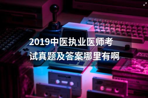 2019中医执业医师考试真题及答案哪里有啊-第1张-游戏资讯-智辉网络