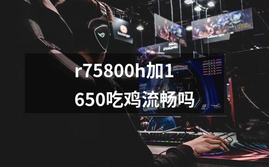 r75800h加1650吃鸡流畅吗-第1张-游戏资讯-智辉网络