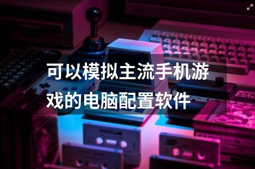 可以模拟主流手机游戏的电脑配置软件-第1张-游戏资讯-智辉网络