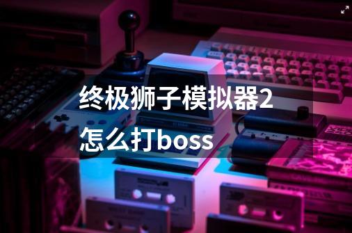 终极狮子模拟器2怎么打boss-第1张-游戏资讯-智辉网络