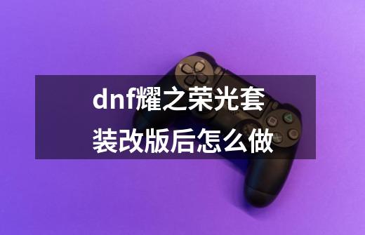 dnf耀之荣光套装改版后怎么做-第1张-游戏资讯-智辉网络