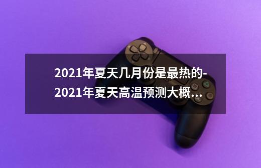 2021年夏天几月份是最热的-2021年夏天高温预测大概几度-第1张-游戏资讯-智辉网络